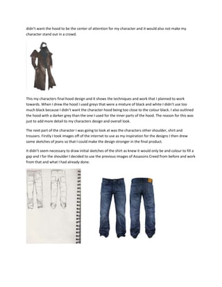 didn’t want the hood to be the center of attention for my character and it would also not make my
character stand out in a crowd.
This my characters final hood design and it shows the techniques and work that I planned to work
towards. When I drew the hood I used greys that were a mixture of black and white I didn’t use too
much black because I didn’t want the character hood being too close to the colour black. I also outlined
the hood with a darker grey than the one I used for the inner parts of the hood. The reason for this was
just to add more detail to my characters design and overall look.
The next part of the character I was going to look at was the characters other shoulder, shirt and
trousers. Firstly I took images off of the internet to use as my inspiration for the designs I then drew
some sketches of jeans so that I could make the design stronger in the final product.
It didn’t seem necessary to draw initial sketches of the shirt as knew it would only be and colour to fill a
gap and I for the shoulder I decided to use the previous images of Assassins Creed from before and work
from that and what I had already done.
 