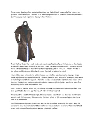 These are the drawings of the pants that I sketched and shaded. I took images off of the internet as a
guideline for these sketches. I decided to do the drawing from front to back so I could strengthen what I
didn’t have very much experience drawing before this time.
This is the final design that I made for these three pieces of clothing. To do this I started on the shoulder
as it would take the least time to draw and paint I made the design simple and then I painted it with red
mixed with a dab of black to make it more of a maroon colour, I then only used a little bit of water so
the colour wouldn’t become dilated and remove the shade of red that I created.
I then did the jeans as I wanted to get the hardest one out of the way. I started by drawing a simple
shape of jeans that you would regularly on a person I then took a sky blue colour mixed with some water
to make it lighter and faster to paint. I then later added a dark blue to the light to make a middle colour
between the two I then used that colour to make the creases and lines that are seen in the jeans. This
was so they looked worn and not brand new.
Then I moved to the shirt design and just got blue and black and mixed them together to make it dark
then I just filled in the white gap that was left in the middle of his chest.
The colours that I used for the clothing that I just completed are different and stand out from the ones I
already used, this is because I didn’t want the character to look to dull or drab and was to give him a
little bit of life and soul.
The final thing that I had to draw and paint was the characters face. When I did this I didn’t want the
character to show much emotion and because his face would mostly be covered by the mask and hood
only a small amount of detail and time was put in to create his face.
 