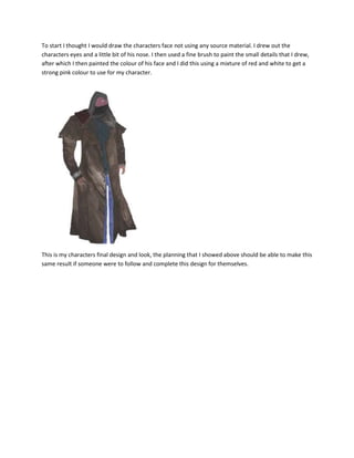 To start I thought I would draw the characters face not using any source material. I drew out the
characters eyes and a little bit of his nose. I then used a fine brush to paint the small details that I drew,
after which I then painted the colour of his face and I did this using a mixture of red and white to get a
strong pink colour to use for my character.
This is my characters final design and look, the planning that I showed above should be able to make this
same result if someone were to follow and complete this design for themselves.
 