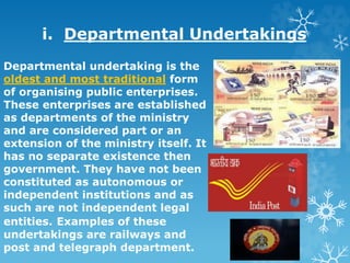 i. Departmental Undertakings
Departmental undertaking is the
oldest and most traditional form
of organising public enterprises.
These enterprises are established
as departments of the ministry
and are considered part or an
extension of the ministry itself. It
has no separate existence then
government. They have not been
constituted as autonomous or
independent institutions and as
such are not independent legal
entities. Examples of these
undertakings are railways and
post and telegraph department.
 