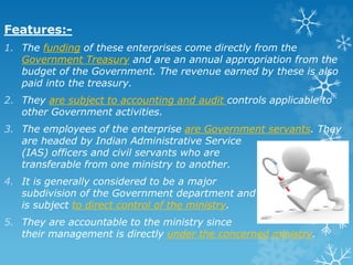 Features:-
1. The funding of these enterprises come directly from the
Government Treasury and are an annual appropriation from the
budget of the Government. The revenue earned by these is also
paid into the treasury.
2. They are subject to accounting and audit controls applicable to
other Government activities.
3. The employees of the enterprise are Government servants. They
are headed by Indian Administrative Service
(IAS) officers and civil servants who are
transferable from one ministry to another.
4. It is generally considered to be a major
subdivision of the Government department and
is subject to direct control of the ministry.
5. They are accountable to the ministry since
their management is directly under the concerned ministry.
 