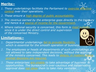 Merits:-
1. These undertakings facilitate the Parliament to exercise effective
control over their operations.
2. These ensure a high degree of public accountability.
3. The revenue earned by the enterprise goes directly to the treasury
and hence is a source of income for the Government.
4. Where national security is concerned, this form is most suitable
since it is under the direct control and supervision
of the concerned Ministry.
Limitations:-
1. Departmental undertakings fail to provide flexibility,
which is essential for the smooth operation of business.
2. The employees or heads of departments of such undertakings are
not allowed to take independent decisions, without the approval
of the ministry concerned. This leads to delays, in matters where
prompt decisions are required.
3. These enterprises are unable to take advantage of business
opportunities. The bureaucrat’s over-cautious and conservative
approval does not allow them to take risky ventures.
 