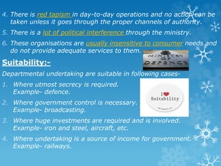 4. There is red tapism in day-to-day operations and no action can be
taken unless it goes through the proper channels of authority.
5. There is a lot of political interference through the ministry.
6. These organisations are usually insensitive to consumer needs and
do not provide adequate services to them.
Suitability:-
Departmental undertaking are suitable in following cases-
1. Where utmost secrecy is required.
Example- defence.
2. Where government control is necessary.
Example- broadcasting.
3. Where huge investments are required and is involved.
Example- iron and steel, aircraft, etc.
4. Where undertaking is a source of income for government.
Example- railways.
 