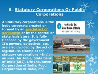 ii. Statutory Corporations Or Public
Corporations
A Statutory corporations is the
body corporate created or
formed by an special act of
parliament or by the central or
state legislature. It is fully
financed by the government.
It’s powers, objectives, etc.
are also decided by the act of
legislature. Examples for
statuary corporations –Indian
airlines, Air India, State Bank
of India(SBI), Life Insurance
Corporation of India, Food
Corporation of India, etc.
 