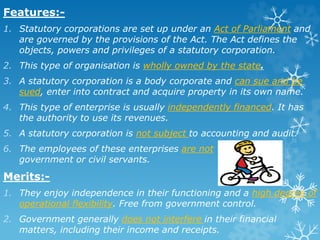 Features:-
1. Statutory corporations are set up under an Act of Parliament and
are governed by the provisions of the Act. The Act defines the
objects, powers and privileges of a statutory corporation.
2. This type of organisation is wholly owned by the state.
3. A statutory corporation is a body corporate and can sue and be
sued, enter into contract and acquire property in its own name.
4. This type of enterprise is usually independently financed. It has
the authority to use its revenues.
5. A statutory corporation is not subject to accounting and audit.
6. The employees of these enterprises are not
government or civil servants.
Merits:-
1. They enjoy independence in their functioning and a high degree of
operational flexibility. Free from government control.
2. Government generally does not interfere in their financial
matters, including their income and receipts.
 
