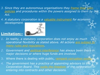 3. Since they are autonomous organisations they frame their own
policies and procedures within the powers assigned to them by the
Act.
4. A statutory corporation is a valuable instrument for economic
development.
Limitation:-
1. In reality, a statutory corporation does not enjoy as much
operational flexibility as stated above. All actions are subject to
many rules and regulations.
2. Government and political interference has always been there in
major decisions or where huge funds are involved.
3. Where there is dealing with public, rampant corruption exists.
4. The government has a practice of appointing advisors to the
Corporation Board. This curbs the freedom of the corporation in
entering into contracts and other decisions.
 