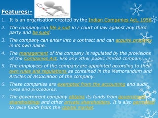 Features:-
1. It is an organisation created by the Indian Companies Act, 1956.
2. The company can file a suit in a court of law against any third
party and be sued.
3. The company can enter into a contract and can acquire property
in its own name.
4. The management of the company is regulated by the provisions
of the Companies Act, like any other public limited company.
5. The employees of the company are appointed according to their
own rules and regulations as contained in the Memorandum and
Articles of Association of the company.
6. These companies are exempted from the accounting and audit
rules and procedures.
7. The government company obtains its funds from government
shareholdings and other private shareholders. It is also permitted
to raise funds from the capital market.
 
