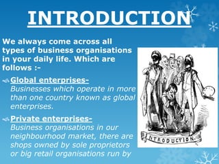 INTRODUCTION
We always come across all
types of business organisations
in your daily life. Which are
follows :-
Global enterprises-
Businesses which operate in more
than one country known as global
enterprises.
Private enterprises-
Business organisations in our
neighbourhood market, there are
shops owned by sole proprietors
or big retail organisations run by
 