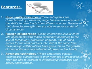 Features:-
1. Huge capital resources –These enterprises are
characterised by possessing huge financial resources and
the ability to raise funds from different sources. Because of
their financial strength they are able to survive under all
circumstances.
2. Foreign collaboration -Global enterprises usually enter
into agreements with Indian companies pertaining to the
sale of technology, production of goods, use of brand
names for the final products, etc. But at the same time
these foreign collaborations have given rise to the growth
of monopolies and concentration of power in few hands.
3. Advanced technology -These enterprises possess
technological superiorities in their methods of production.
They are able to conform to international standards and
quality specifications.
 