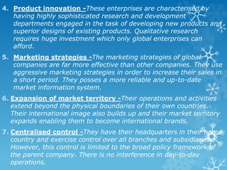 4. Product innovation -These enterprises are characterised by
having highly sophisticated research and development
departments engaged in the task of developing new products and
superior designs of existing products. Qualitative research
requires huge investment which only global enterprises can
afford.
5. Marketing strategies -The marketing strategies of global
companies are far more effective than other companies. They use
aggressive marketing strategies in order to increase their sales in
a short period. They posses a more reliable and up-to-date
market information system.
6. Expansion of market territory -Their operations and activities
extend beyond the physical boundaries of their own countries.
Their international image also builds up and their market territory
expands enabling them to become international brands.
7. Centralised control -They have their headquarters in their home
country and exercise control over all branches and subsidiaries.
However, this control is limited to the broad policy framework of
the parent company. There is no interference in day-to-day
operations.
 
