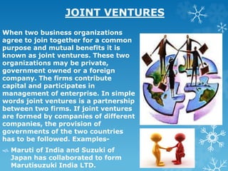 JOINT VENTURES
When two business organizations
agree to join together for a common
purpose and mutual benefits it is
known as joint ventures. These two
organizations may be private,
government owned or a foreign
company. The firms contribute
capital and participates in
management of enterprise. In simple
words joint ventures is a partnership
between two firms. If joint ventures
are formed by companies of different
companies, the provision of
governments of the two countries
has to be followed. Examples-
 Maruti of India and Suzuki of
Japan has collaborated to form
Marutisuzuki India LTD.
 