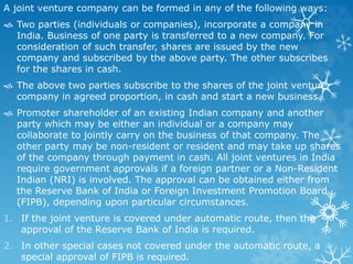 A joint venture company can be formed in any of the following ways:
 Two parties (individuals or companies), incorporate a company in
India. Business of one party is transferred to a new company. For
consideration of such transfer, shares are issued by the new
company and subscribed by the above party. The other subscribes
for the shares in cash.
 The above two parties subscribe to the shares of the joint venture
company in agreed proportion, in cash and start a new business.
 Promoter shareholder of an existing Indian company and another
party which may be either an individual or a company may
collaborate to jointly carry on the business of that company. The
other party may be non-resident or resident and may take up shares
of the company through payment in cash. All joint ventures in India
require government approvals if a foreign partner or a Non-Resident
Indian (NRI) is involved. The approval can be obtained either from
the Reserve Bank of India or Foreign Investment Promotion Board
(FIPB), depending upon particular circumstances.
1. If the joint venture is covered under automatic route, then the
approval of the Reserve Bank of India is required.
2. In other special cases not covered under the automatic route, a
special approval of FIPB is required.
 