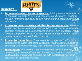 Benefits:-
1. Increased resources and capacity: Joining hands with another
or teaming up adds to existing resources and capacity enabling
the joint venture company to grow and expand more quickly and
efficiently.
2. Access to new markets and distribution networks: When a
business enters into a joint venture with a partner from another
country, it opens up a vast growing market. For example, when
foreign companies form joint venture companies in India they
gain access to the vast Indian market.
3. Access to technology: Technology is a major factor for most
businesses to enter into joint ventures. Technology also adds to
efficiency and effectiveness, thus leading to reduction in costs.
4. Innovation: The markets are increasingly becoming more
demanding in terms of new and innovative products. Joint
ventures allow business to come up with something new and
creative for the same market.
 