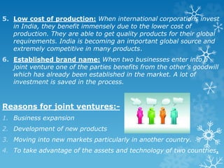 5. Low cost of production: When international corporations invest
in India, they benefit immensely due to the lower cost of
production. They are able to get quality products for their global
requirements. India is becoming an important global source and
extremely competitive in many products.
6. Established brand name: When two businesses enter into a
joint venture one of the parties benefits from the other’s goodwill
which has already been established in the market. A lot of
investment is saved in the process.
Reasons for joint ventures:-
1. Business expansion
2. Development of new products
3. Moving into new markets particularly in another country.
4. To take advantage of the assets and technology of two countries.
 