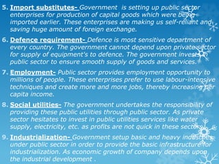 5. Import substitutes- Government is setting up public sector
enterprises for production of capital goods which were being
imported earlier. These enterprises are making us self-reliant and
saving huge amount of foreign exchange.
6. Defence requirement- Defence is most sensitive department of
every country. The government cannot depend upon private sector
for supply of equipment's to defence. The government invests in
public sector to ensure smooth supply of goods and services.
7. Employment- Public sector provides employment opportunity to
millions of people. These enterprises prefer to use labour-intensive
techniques and create more and more jobs, thereby increasing per
capita income.
8. Social utilities- The government undertakes the responsibility of
providing these public utilities through public sector. As private
sector hesitates to invest in public utilities services like water
supply, electricity, etc. as profits are not quick in these sectors.
9. Industrialization- Government setup basic and heavy industries
under public sector in order to provide the basic infrastructure for
industrialization. As economic growth of company depends upon
the industrial development .
 