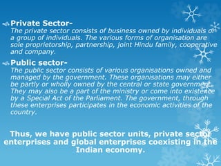 Private Sector-
The private sector consists of business owned by individuals or
a group of individuals. The various forms of organisation are
sole proprietorship, partnership, joint Hindu family, cooperative
and company.
Public sector-
The public sector consists of various organisations owned and
managed by the government. These organisations may either
be partly or wholly owned by the central or state government.
They may also be a part of the ministry or come into existence
by a Special Act of the Parliament. The government, through
these enterprises participates in the economic activities of the
country.
Thus, we have public sector units, private sector
enterprises and global enterprises coexisting in the
Indian economy.
 
