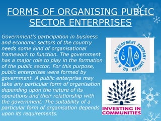 FORMS OF ORGANISING PUBLIC
SECTOR ENTERPRISES
Government’s participation in business
and economic sectors of the country
needs some kind of organisational
framework to function. The government
has a major role to play in the formation
of the public sector. For this purpose,
public enterprises were formed by
government. A public enterprise may
take any particular form of organisation
depending upon the nature of its
operations and their relationship with
the government. The suitability of a
particular form of organisation depends
upon its requirements.
 