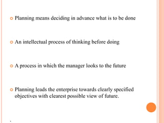  Planning means deciding in advance what is to be done 
 An intellectual process of thinking before doing 
 A process in which the manager looks to the future 
 Planning leads the enterprise towards clearly specified 
objectives with clearest possible view of future. 
. 
 