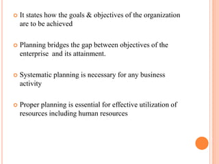  It states how the goals & objectives of the organization 
are to be achieved 
 Planning bridges the gap between objectives of the 
enterprise and its attainment. 
 Systematic planning is necessary for any business 
activity 
 Proper planning is essential for effective utilization of 
resources including human resources 
 