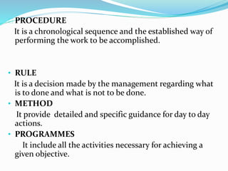 PROCEDURE 
It is a chronological sequence and the established way of 
performing the work to be accomplished. 
• RULE 
It is a decision made by the management regarding what 
is to done and what is not to be done. 
• METHOD 
It provide detailed and specific guidance for day to day 
actions. 
• PROGRAMMES 
It include all the activities necessary for achieving a 
given objective. 
 