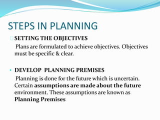 STEPS IN PLANNING 
SETTING THE OBJECTIVES 
Plans are formulated to achieve objectives. Objectives 
must be specific & clear. 
• DEVELOP PLANNING PREMISES 
Planning is done for the future which is uncertain. 
Certain assumptions are made about the future 
environment. These assumptions are known as 
Planning Premises 
 