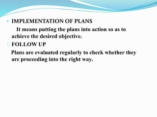• IMPLEMENTATION OF PLANS 
It means putting the plans into action so as to 
achieve the desired objective. 
FOLLOW UP 
Plans are evaluated regularly to check whether they 
are proceeding into the right way. 
 