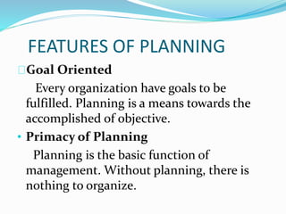 FEATURES OF PLANNING 
Goal Oriented 
Every organization have goals to be 
fulfilled. Planning is a means towards the 
accomplished of objective. 
• Primacy of Planning 
Planning is the basic function of 
management. Without planning, there is 
nothing to organize. 
 