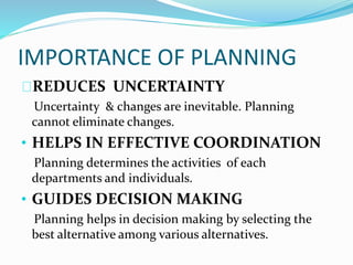 IMPORTANCE OF PLANNING 
REDUCES UNCERTAINTY 
Uncertainty & changes are inevitable. Planning 
cannot eliminate changes. 
• HELPS IN EFFECTIVE COORDINATION 
Planning determines the activities of each 
departments and individuals. 
• GUIDES DECISION MAKING 
Planning helps in decision making by selecting the 
best alternative among various alternatives. 
 
