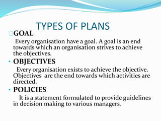 TYPES OF PLANS 
GOAL 
Every organisation have a goal. A goal is an end 
towards which an organisation strives to achieve 
the objectives. 
• OBJECTIVES 
Every organisation exists to achieve the objective. 
Objectives are the end towards which activities are 
directed. 
• POLICIES 
It is a statement formulated to provide guidelines 
in decision making to various managers. 
 
