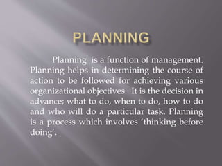 Planning is a function of management. 
Planning helps in determining the course of 
action to be followed for achieving various 
organizational objectives. It is the decision in 
advance; what to do, when to do, how to do 
and who will do a particular task. Planning 
is a process which involves ‘thinking before 
doing’. 
 