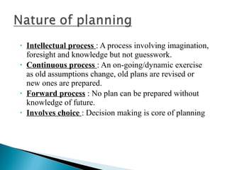 • Intellectual process : A process involving imagination, 
foresight and knowledge but not guesswork. 
• Continuous process : An on-going/dynamic exercise 
as old assumptions change, old plans are revised or 
new ones are prepared. 
• Forward process : No plan can be prepared without 
knowledge of future. 
• Involves choice : Decision making is core of planning 
 