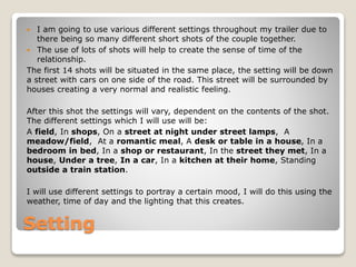  I am going to use various different settings throughout my trailer due to 
there being so many different short shots of the couple together. 
 The use of lots of shots will help to create the sense of time of the 
relationship. 
The first 14 shots will be situated in the same place, the setting will be down 
a street with cars on one side of the road. This street will be surrounded by 
houses creating a very normal and realistic feeling. 
After this shot the settings will vary, dependent on the contents of the shot. 
The different settings which I will use will be: 
A field, In shops, On a street at night under street lamps, A 
meadow/field, At a romantic meal, A desk or table in a house, In a 
bedroom in bed, In a shop or restaurant, In the street they met, In a 
house, Under a tree, In a car, In a kitchen at their home, Standing 
outside a train station. 
I will use different settings to portray a certain mood, I will do this using the 
weather, time of day and the lighting that this creates. 
Setting 
 