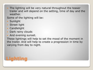  The lighting will be very natural throughout the teaser 
trailer and will depend on the setting, time of day and the 
weather. 
Some of the lighting will be: 
 Sunlight 
 Street light 
 Candlelight 
 Dark rainy clouds 
 And evening sunset. 
These lightings will help to set the mood of the moment in 
the trailer. And will help to create a progression in time by 
varying from day to night. 
Lighting 
 