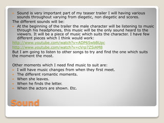  Sound is very important part of my teaser trailer I will having various 
sounds throughout varying from diegetic, non diegetic and scores. 
The different sounds will be: 
 At the beginning of the trailer the male character will be listening to music 
through his headphones, this music will be the only sound heard to the 
viewers. It will be a piece of music which suits the character. I have few 
different pieces which I think would work: 
http://www.youtube.com/watch?v=ADP65wbBUpc 
http://www.youtube.com/watch?v=cVrp7ZSiAM8 
But I am going to listen to other songs to try and find the one which suits 
the moment the most. 
Other moments which I need find music to suit are: 
 I will have music changes from when they first meet. 
 The different romantic moments. 
 When she leaves. 
 When he finds the letter. 
 When the actors are shown. Etc. 
Sound 
