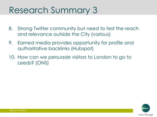 Research Summary 3 
8. Strong Twitter community but need to test the reach 
and relevance outside the City (various) 
9. Earned media provides opportunity for profile and 
authoritative backlinks (Hubspot) 
10. How can we persuade visitors to London to go to 
Leeds? (ONS) 
100 | 21.11.2014 
 