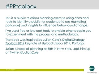 #PRtoolbox 
This is a public relations planning exercise using data and 
tools to identify a public (or audience to use marketing 
parlance) and insights to influence behavioural change. 
I’ve used free or low-cost tools to enable other people you 
to experiment with the process and methodology. 
The deck was inspired by Julian Cole’s Digital Strategy 
Toolbox 2014 keynote at Upload Lisboa 2014, Portugal. 
Julian is head of planning at BBH in New York. Look him up 
on Twitter @JulianCole. 
47 | 21.11.2014 
 