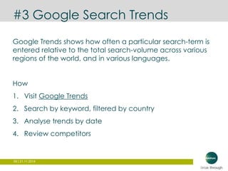 #3 Google Search Trends 
Google Trends shows how often a particular search-term is 
entered relative to the total search-volume across various 
regions of the world, and in various languages. 
How 
1. Visit Google Trends 
2. Search by keyword, filtered by country 
3. Analyse trends by date 
4. Review competitors 
59 | 21.11.2014 
 