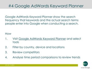 #4 Google AdWords Keyword Planner 
Google AdWords Keyword Planner show the search 
frequency that keywords and the actual search terms 
people enter into Google when conducting a search. 
How 
1. Visit Google AdWords Keyword Planner and select 
tools 
2. Filter by country, device and locations 
3. Review competitors 
4. Analyse time period comparisons to review trends 
61 | 21.11.2014 
 