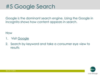 #5 Google Search 
Google is the dominant search engine. Using the Google in 
incognito shows how content appears in search. 
How 
1. Visit Google 
2. Search by keyword and take a consumer eye view to 
results 
63 | 21.11.2014 
 