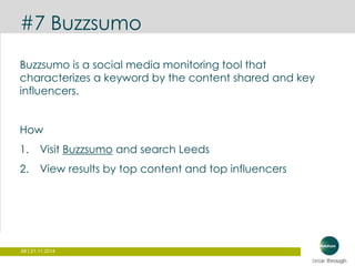 #7 Buzzsumo 
Buzzsumo is a social media monitoring tool that 
characterizes a keyword by the content shared and key 
influencers. 
How 
1. Visit Buzzsumo and search Leeds 
2. View results by top content and top influencers 
68 | 21.11.2014 
 