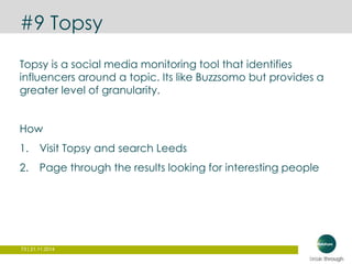 #9 Topsy 
Topsy is a social media monitoring tool that identifies 
influencers around a topic. Its like Buzzsomo but provides a 
greater level of granularity. 
How 
1. Visit Topsy and search Leeds 
2. Page through the results looking for interesting people 
73 | 21.11.2014 
 