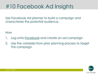 #10 Facebook Ad Insights 
Use Facebook Ad planner to build a campaign and 
characterize the potential audience. 
How 
1. Log onto Facebook and create an ad campaign 
2. Use the variables from prior planning process to target 
the campaign 
76 | 21.11.2014 
 