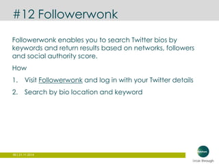 #12 Followerwonk 
Followerwonk enables you to search Twitter bios by 
keywords and return results based on networks, followers 
and social authority score. 
How 
1. Visit Followerwonk and log in with your Twitter details 
2. Search by bio location and keyword 
80 | 21.11.2014 
 
