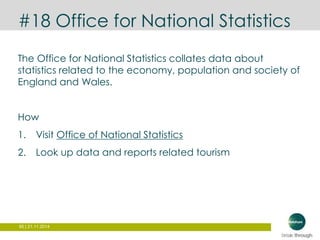 #18 Office for National Statistics 
The Office for National Statistics collates data about 
statistics related to the economy, population and society of 
England and Wales. 
How 
1. Visit Office of National Statistics 
2. Look up data and reports related tourism 
95 | 21.11.2014 
 