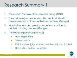 Research Summary 1 
1. The market for staycations remains strong (ONS) 
2. The customer journey for short UK breaks starts with 
awareness and is closed with data capture (Google) 
3. Word-of-mouth and previous experience critical to 
decision making process (Google) 
4. The Leeds experience (various) 
 How to get there 
 Where to stay 
 Retail, culture (gigs, cinema and theatre), and football 
 Universities, student population 
98 | 21.11.2014 
 