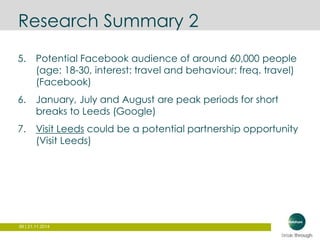 Research Summary 2 
5. Potential Facebook audience of around 60,000 people 
(age: 18-30, interest: travel and behaviour: freq. travel) 
(Facebook) 
6. January, July and August are peak periods for short 
breaks to Leeds (Google) 
7. Visit Leeds could be a potential partnership opportunity 
(Visit Leeds) 
99 | 21.11.2014 
 