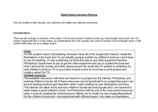 Digital Graphic Narrative Planning
Use this booklet to help structure your planning and collate your planning documents.
Considerations:
There are lots of things to consider in this project. Fill out each section in detail to show you have thought about each one. You
should imagine that this is a live project, so considerations like cost, quantity and codes of practice must be thought about in that
context rather than just as a college project.
Costs:
For this project it wont costanything because I have all of the equipmentI need to create the
illustrations in the book and I’m not actually going to publish my children’s book so I wont have
to pay for anything. If I was publishing my book and was to use other equipmentbesides
Photoshop I would have to pay to get the other equipment and pay to publish the bookand
ship it around the country and other places around the world also If I wanted to advertise my
new children’s bookon TV or by posters it would costa lot of money to print posters and
create a advert for TV.
Available resources:
The available resources I will have and need for my projectare the internet, Photoshop,and
existing children’s books.All of these resources can be beneficialfor my projectbecause I can
look at existing books to get inspiration when I start creating my own illustrations and story.
The internet can allow me to see how children’s books becomepopular and I can researchin
what makes a good children’s book. For Photoshop it will be one of the mostuseful resources
when I come to creating the bookbecause it allows me to create my own images/illustrations
for the children’s book and I can experimentwith differentways I can make my illustrations
 