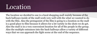 Location
The location we decided to use is a local shopping mall mainly because of the
back hallways inside of the mall work very well with the what we wanted to do
with the film. Also the protagonist of the film is going to a location so the mall
is a good place to film because it allows for a lot variety in the shots we do get.
Also the mall is in a very convenient location for all of the people in the group.
Also the multiple entrances into the back hallways allow a variety of different
ways that we can approach the fight scene at the end of the sequence.
 