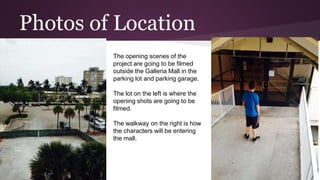 Photos of Location
The opening scenes of the
project are going to be filmed
outside the Galleria Mall in the
parking lot and parking garage.
The lot on the left is where the
opening shots are going to be
filmed.
The walkway on the right is how
the characters will be entering
the mall.
 