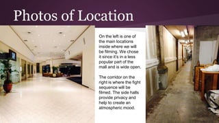 Photos of Location
On the left is one of
the main locations
inside where we will
be filming. We chose
it since it’s in a less
popular part of the
mall and is wide open.
The corridor on the
right is where the fight
sequence will be
filmed. The side halls
provide privacy and
help to create an
atmospheric mood.
 